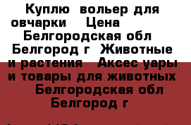 Куплю  вольер для овчарки  › Цена ­ 10 000 - Белгородская обл., Белгород г. Животные и растения » Аксесcуары и товары для животных   . Белгородская обл.,Белгород г.